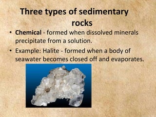 EARTH AND LIFE SCIENCE
Module
4
Three types of sedimentary
rocks
• Chemical - formed when dissolved minerals
precipitate from a solution.
• Example: Halite - formed when a body of
seawater becomes closed off and evaporates.
 