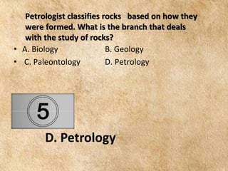 EARTH AND LIFE SCIENCE
Module
4
Petrologist classifies rocks based on how they
were formed. What is the branch that deals
with the study of rocks?
• A. Biology B. Geology
• C. Paleontology D. Petrology
D. Petrology
 