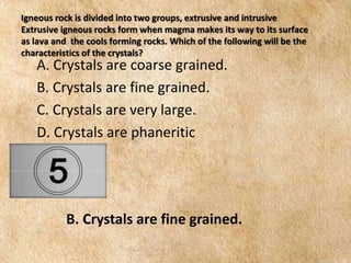 EARTH AND LIFE SCIENCE
Module
4
Igneous rock is divided into two groups, extrusive and intrusive
Extrusive igneous rocks form when magma makes its way to its surface
as lava and the cools forming rocks. Which of the following will be the
characteristics of the crystals?
A. Crystals are coarse grained.
B. Crystals are fine grained.
C. Crystals are very large.
D. Crystals are phaneritic
B. Crystals are fine grained.
 