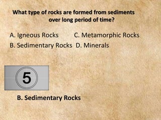 EARTH AND LIFE SCIENCE
Module
4
What type of rocks are formed from sediments
over long period of time?
A. Igneous Rocks C. Metamorphic Rocks
B. Sedimentary Rocks D. Minerals
B. Sedimentary Rocks
 