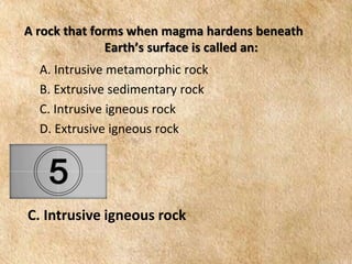 EARTH AND LIFE SCIENCE
Module
4
A rock that forms when magma hardens beneath
Earth’s surface is called an:
A. Intrusive metamorphic rock
B. Extrusive sedimentary rock
C. Intrusive igneous rock
D. Extrusive igneous rock
C. Intrusive igneous rock
 