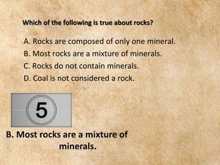 EARTH AND LIFE SCIENCE
Module
4
Which of the following is true about rocks?
B. Most rocks are a mixture of
minerals.
A. Rocks are composed of only one mineral.
B. Most rocks are a mixture of minerals.
C. Rocks do not contain minerals.
D. Coal is not considered a rock.
 