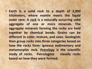 EARTH AND LIFE SCIENCE
Module
4
• Earth is a solid rock to a depth of 2,900
kilometers, where mantle meets the liquid
outer core. A rock is a naturally occurring solid
aggregate of one or more minerals. The
aggregate minerals forming the rocks are held
together by chemical bonds. Grains can be
different in color, texture, and sizes. Geologists
then group rocks into three categories based on
how the rocks form: igneous sedimentary and
metamorphic rock. Petrology is the scientific
study of rocks. Petrologists classify rocks
based on how they were formed.
 