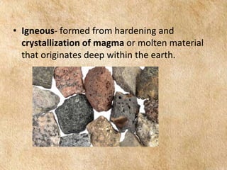 EARTH AND LIFE SCIENCE
Module
4
• Igneous- formed from hardening and
crystallization of magma or molten material
that originates deep within the earth.
 