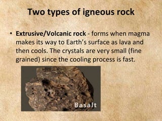 EARTH AND LIFE SCIENCE
Module
4
Two types of igneous rock
• Extrusive/Volcanic rock - forms when magma
makes its way to Earth’s surface as lava and
then cools. The crystals are very small (fine
grained) since the cooling process is fast.
 
