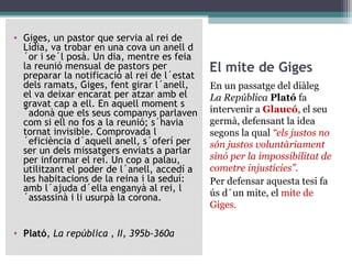 • Giges, un pastor que servia al rei de
  Lídia, va trobar en una cova un anell d
  ´or i se´l posà. Un dia, mentre es feia
  la reunió mensual de pastors per            El mite de Giges
  preparar la notificació al rei de l´estat
  dels ramats, Giges, fent girar l´anell,     En un passatge del diàleg
  el va deixar encarat per atzar amb el       La República Plató fa
  gravat cap a ell. En aquell moment s
  ´adonà que els seus companys parlaven       intervenir a Glaucó, el seu
  com si ell no fos a la reunió; s´havia      germà, defensant la idea
  tornat invisible. Comprovada l              segons la qual “els justos no
  ´eficiència d´aquell anell, s´oferí per     són justos voluntàriament
  ser un dels missatgers enviats a parlar
  per informar el rei. Un cop a palau,        sinó per la impossibilitat de
  utilitzant el poder de l´anell, accedí a    cometre injustícies”.
  les habitacions de la reina i la seduí:     Per defensar aquesta tesi fa
  amb l´ajuda d´ella enganyà al rei, l        ús d´un mite, el mite de
  ´assassinà i li usurpà la corona.
                                              Giges.

• Plató, La república , II, 395b-360a
 