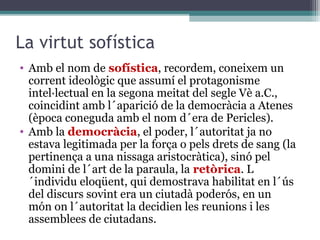 La virtut sofística
• Amb el nom de sofística, recordem, coneixem un
  corrent ideològic que assumí el protagonisme
  intel·lectual en la segona meitat del segle Vè a.C.,
  coincidint amb l´aparició de la democràcia a Atenes
  (època coneguda amb el nom d´era de Pericles).
• Amb la democràcia, el poder, l´autoritat ja no
  estava legitimada per la força o pels drets de sang (la
  pertinença a una nissaga aristocràtica), sinó pel
  domini de l´art de la paraula, la retòrica. L
  ´individu eloqüent, qui demostrava habilitat en l´ús
  del discurs sovint era un ciutadà poderós, en un
  món on l´autoritat la decidien les reunions i les
  assemblees de ciutadans.
 