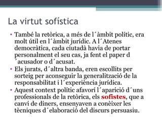 La virtut sofística
• També la retòrica, a més de l´àmbit polític, era
  molt útil en l´àmbit jurídic. A l´Atenes
  democràtica, cada ciutadà havia de portar
  personalment el seu cas, ja fent el paper d
  ´acusador o d´acusat.
• Els jurats, d´altra banda, eren escollits per
  sorteig per aconseguir la generalització de la
  responsabilitat i l´experiència jurídica.
• Aquest context polític afavorí l´aparició d´uns
  professionals de la retòrica, els sofistes, que a
  canvi de diners, ensenyaven a conèixer les
  tècniques d´elaboració del discurs persuasiu.
 