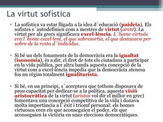 La virtut sofística
• La sofística va estar lligada a la idea d´educació (paideia). Els
  sofistes s´autodefinien com a mestres de virtut (areté). La
  virtut per als grecs significava excel·lència. L´home virtuós
  era l´home excel·lent, el que sobresortia, el que destacava per
  sobre de la resta d´individus.

• Si bé un dels fonaments de la democràcia era la igualtat
  (isonomia), és a dir, el dret de tots els ciutadans a participar
  en la vida pública, per altra banda aquesta concepció de la
  virtut com a excel·lència impedia que la democràcia atenesa
  fos un règim totalment igualitarista.

• Si bé, en un principi, s´acceptava que tothom disposava de
  prou capacitat per dedicar-se a la política, aquesta visió
  aristocràtica de la virtut (aristos vol dir el millor en grec)
  fomentava una concepció competitiva de la vida i donava
  molta importància a l´èxit i triomf personal: els homes
  virtuosos eren els que aconseguien el poder, els que
  aconseguien la victòria en unes eleccions democràtiques.
 