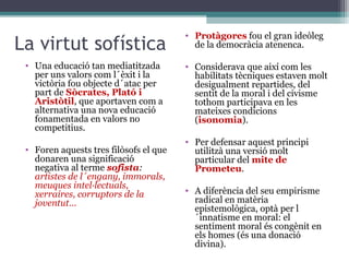 • Protàgores fou el gran ideòleg
La virtut sofística                       de la democràcia atenenca.

 • Una educació tan mediatitzada        • Considerava que així com les
   per uns valors com l´èxit i la         habilitats tècniques estaven molt
   victòria fou objecte d´atac per        desigualment repartides, del
   part de Sòcrates, Plató i              sentit de la moral i del civisme
   Aristòtil, que aportaven com a         tothom participava en les
   alternativa una nova educació          mateixes condicions
   fonamentada en valors no               (isonomia).
   competitius.
                                        • Per defensar aquest principi
 • Foren aquests tres filòsofs el que     utilitzà una versió molt
   donaren una significació               particular del mite de
   negativa al terme sofista:             Prometeu.
   artistes de l´engany, immorals,
   meuques intel·lectuals,
   xerraires, corruptors de la          • A diferència del seu empirisme
   joventut...                            radical en matèria
                                          epistemològica, optà per l
                                          ´innatisme en moral: el
                                          sentiment moral és congènit en
                                          els homes (és una donació
                                          divina).
 