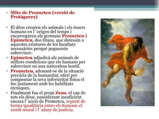 • Mite de Prometeu (versió de
  Protàgores)

• El déus crearen els animals i els éssers
  humans en l´origen del temps i
  encarregaren als germans Prometeu i
  Epimeteu, dos titans, que dotessin a
  aquestes criatures de les facultats
  necessàries perquè poguessin
  sobreviure.
• Epimeteu adjudicà als animals de
  millors condicions que els humans per
  sobreviure en una naturalesa hostil.
• Prometeu, adonant-se de la situació
  precària de la humanitat, oferí per
  compensar la seva inferioritat física el
  foc juntament amb les habilitats
  tècniques.
• Finalment fou el propi Zeus, el cap de
  tots els déus, considerant insuficient
  encara l´acció de Prometeu, repartí de
  forma igualitària entre els humans el
  sentit moral i l´afany de justícia.
 