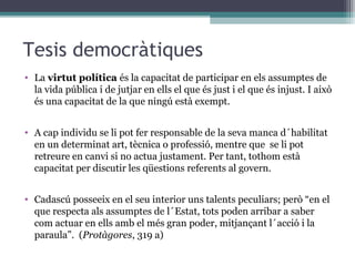 Tesis democràtiques
• La virtut política és la capacitat de participar en els assumptes de
  la vida pública i de jutjar en ells el que és just i el que és injust. I això
  és una capacitat de la que ningú està exempt.


• A cap individu se li pot fer responsable de la seva manca d´habilitat
  en un determinat art, tècnica o professió, mentre que se li pot
  retreure en canvi si no actua justament. Per tant, tothom està
  capacitat per discutir les qüestions referents al govern.


• Cadascú posseeix en el seu interior uns talents peculiars; però “en el
  que respecta als assumptes de l´Estat, tots poden arribar a saber
  com actuar en ells amb el més gran poder, mitjançant l´acció i la
  paraula”. (Protàgores, 319 a)
 