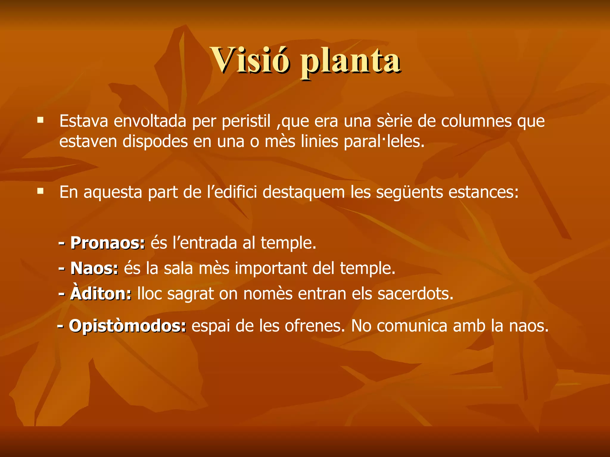 Visió plantaVisió planta
 Estava envoltada per peristil ,que era una sèrie de columnes que
estaven dispodes en una o mès linies paral·leles.
 En aquesta part de l’edifici destaquem les següents estances:
- Pronaos:- Pronaos: és l’entrada al temple.
- Naos:- Naos: és la sala mès important del temple.
- Àditon:- Àditon: lloc sagrat on nomès entran els sacerdots.
- Opistòmodos:- Opistòmodos: espai de les ofrenes. No comunica amb la naos.
 