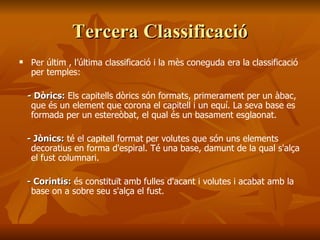 Tercera ClassificacióTercera Classificació
 Per últim , l’última classificació i la mès coneguda era la classificació
per temples:
- Dòrics:- Dòrics: Els capitells dòrics són formats, primerament per un àbac,
que és un element que corona el capitell i un equí. La seva base es
formada per un estereòbat, el qual és un basament esglaonat.
- Jònics:- Jònics: té el capitell format per volutes que són uns elements
decoratius en forma d'espiral. Té una base, damunt de la qual s'alça
el fust columnari.
- Corintis:- Corintis: és constituït amb fulles d'acant i volutes i acabat amb la
base on a sobre seu s'alça el fust.
 