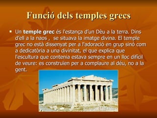 Funció dels temples grecsFunció dels temples grecs
 UnUn temple grectemple grec és l'estança d’un Dèu a la terra. Dinsés l'estança d’un Dèu a la terra. Dins
d’ell a la naos , se situava la imatge divina. El templed’ell a la naos , se situava la imatge divina. El temple
grec no està dissenyat per a l'adoració en grup sinó comgrec no està dissenyat per a l'adoració en grup sinó com
a dedicatòria a una divinitat, el que explica quea dedicatòria a una divinitat, el que explica que
l'escultura que contenia estava sempre en un lloc difícill'escultura que contenia estava sempre en un lloc difícil
de veure: es construïen per a complaure al déu, no a lade veure: es construïen per a complaure al déu, no a la
gent.gent.
 