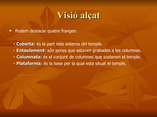 Visió alçatVisió alçat
 Podem destacar quatre franges:
- Coberta:- Coberta: és la part mès externa del temple.
- Entaulament:- Entaulament: són peces que estaven grabades a les columnes.
- Columnata:- Columnata: és el conjunt de columnes que sostenen el temple.
- Plataforma:- Plataforma: és la base per la qual esta situat el temple.
 