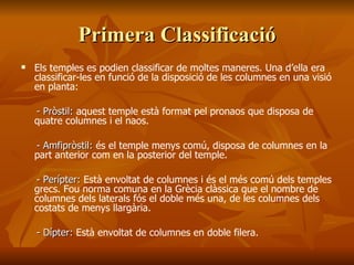 Primera ClassificacióPrimera Classificació
 Els temples es podien classificar de moltes maneres. Una d’ella era
classificar-les en funció de la disposició de les columnes en una visió
en planta:
- Pròstil:- Pròstil: aquest temple està format pel pronaos que disposa de
quatre columnes i el naos.
- Amfipròstil:- Amfipròstil: és el temple menys comú, disposa de columnes en la
part anterior com en la posterior del temple.
- Perípter:- Perípter: Està envoltat de columnes i és el més comú dels temples
grecs. Fou norma comuna en la Grècia clàssica que el nombre de
columnes dels laterals fós el doble més una, de les columnes dels
costats de menys llargària.
- Dípter:- Dípter: Està envoltat de columnes en doble filera.
 
