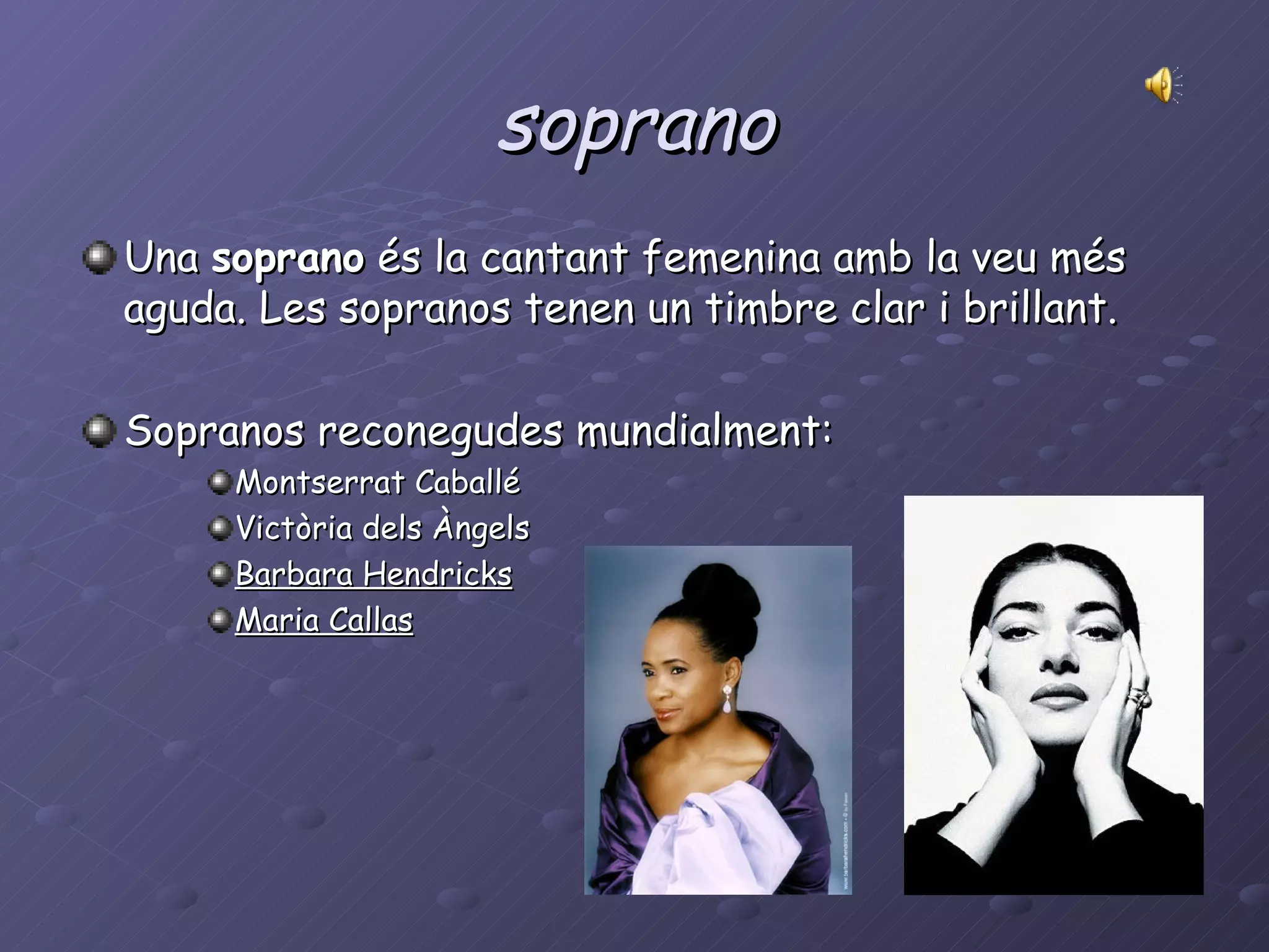 soprano Una  soprano  és la cantant femenina amb la veu més aguda. Les sopranos tenen un timbre clar i brillant. Sopranos reconegudes mundialment: Montserrat Caballé Victòria dels Àngels  Barbara Hendricks   Maria Callas 