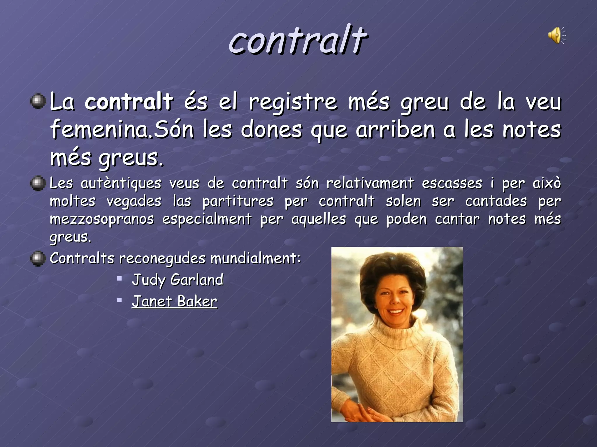 contralt La  contralt  és el registre més greu de la veu femenina.Són les dones que arriben a les notes més greus.  Les autèntiques veus de contralt són relativament escasses i per això moltes vegades las partitures per contralt solen ser cantades per mezzosopranos especialment per aquelles que poden cantar notes més greus.  Contralts reconegudes mundialment: Judy Garland Janet Baker   