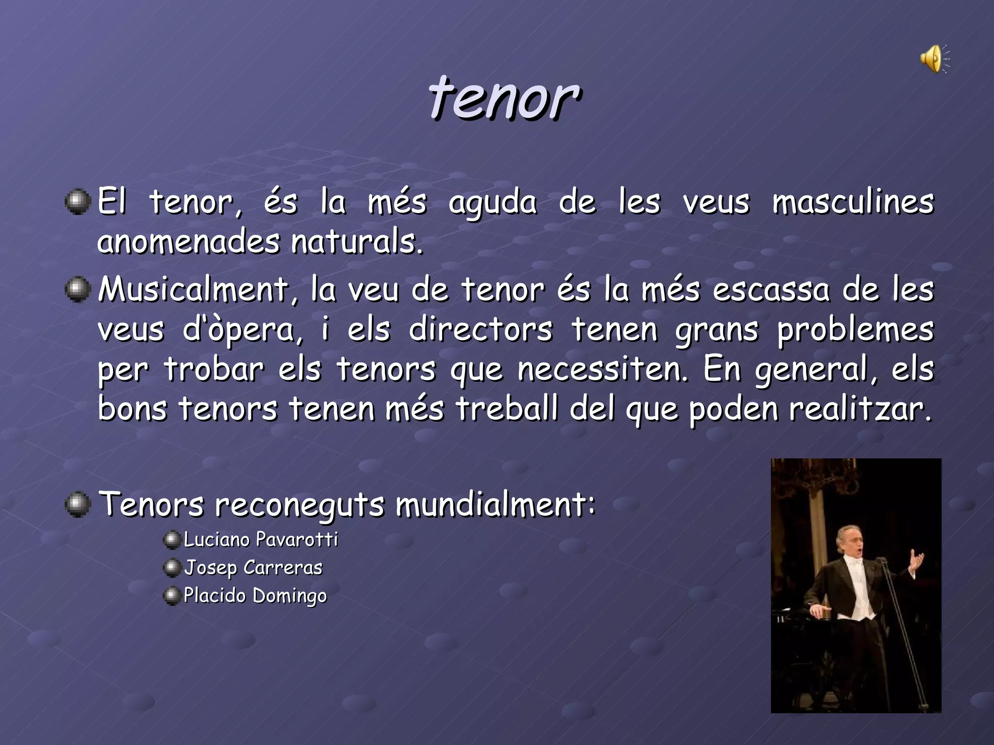 tenor El tenor, és la més aguda de les veus masculines anomenades naturals. Musicalment, la veu de tenor és la més escassa de les veus d‘òpera, i els directors tenen grans problemes per trobar els tenors que necessiten. En general, els bons tenors tenen més treball del que poden realitzar. Tenors reconeguts mundialment: Luciano Pavarotti Josep Carreras Placido Domingo 