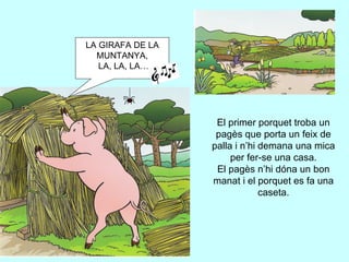 El primer porquet troba un pagès que porta un feix de palla i n’hi demana una mica per fer-se una casa. El pagès n’hi dóna un bon manat i el porquet es fa una caseta. LA GIRAFA DE LA MUNTANYA, LA, LA, LA… 