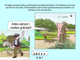 El segon porquet troba un llenyataire carregat de llenya i n’hi demana una mica per fer-se una casa. El llenyataire li dóna unes quantes branques d’alzina i el porquet es fa una barraca. Adéu senyor i moltes gràcies!! Adéeeeu! 