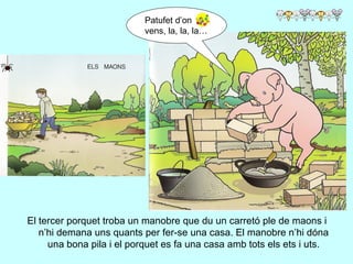 El tercer porquet troba un manobre que du un carretó ple de maons i n’hi demana uns quants per fer-se una casa. El manobre n’hi dóna una bona pila i el porquet es fa una casa amb tots els ets i uts. Patufet d’on vens, la, la, la… 