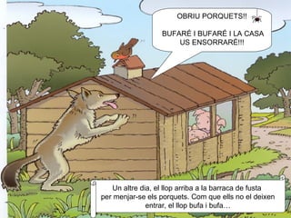 OBRIU PORQUETS!! BUFARÉ I BUFARÉ I LA CASA US ENSORRARÉ!!! Un altre dia, el llop arriba a la barraca de fusta  per menjar-se els porquets. Com que ells no el deixen entrar, el llop bufa i bufa… 