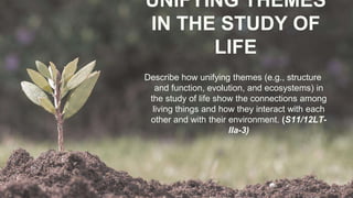 UNIFYING THEMES
IN THE STUDY OF
LIFE
Describe how unifying themes (e.g., structure
and function, evolution, and ecosystems) in
the study of life show the connections among
living things and how they interact with each
other and with their environment. (S11/12LT-
IIa-3)
 