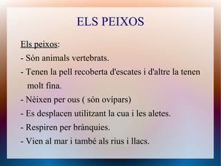 ELS PEIXOS
Els peixosEls peixos:
- Són animals vertebrats.
- Tenen la pell recoberta d'escates i d'altre la tenen
molt fina.
- Nèixen per ous ( són ovípars)
- Es desplacen utilitzant la cua i les aletes.
- Respiren per brànquies.
- Vien al mar i també als rius i llacs.
 