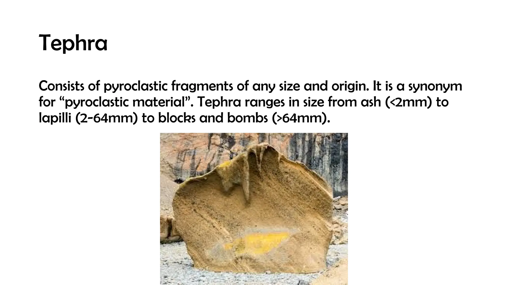 Tephra
Consists of pyroclastic fragments of any size and origin. It is a synonym
for “pyroclastic material”. Tephra ranges in size from ash (<2mm) to
lapilli (2-64mm) to blocks and bombs (>64mm).
 