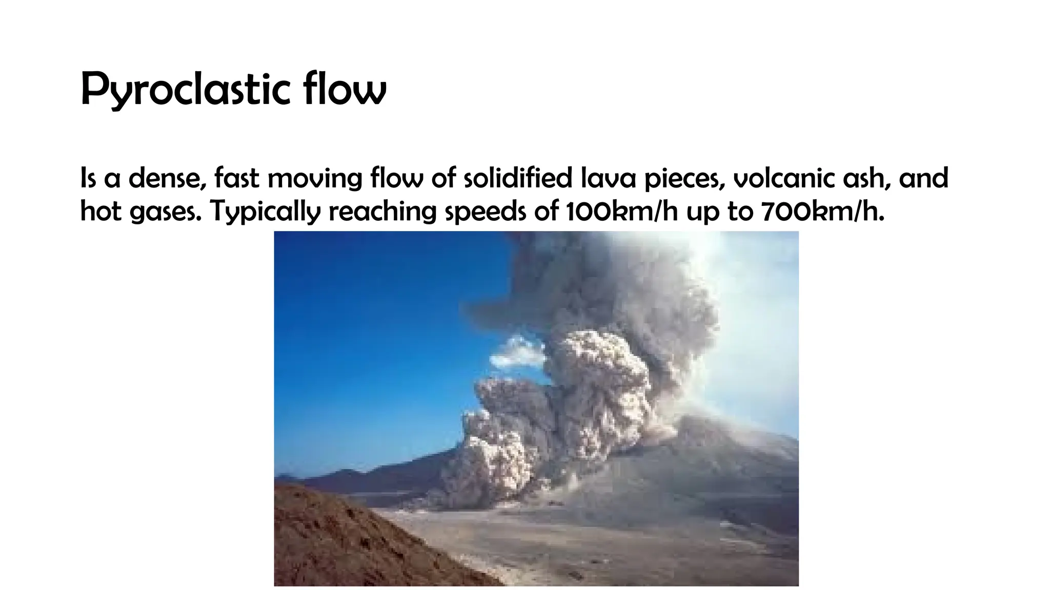 Pyroclastic flow
Is a dense, fast moving flow of solidified lava pieces, volcanic ash, and
hot gases. Typically reaching speeds of 100km/h up to 700km/h.
 
