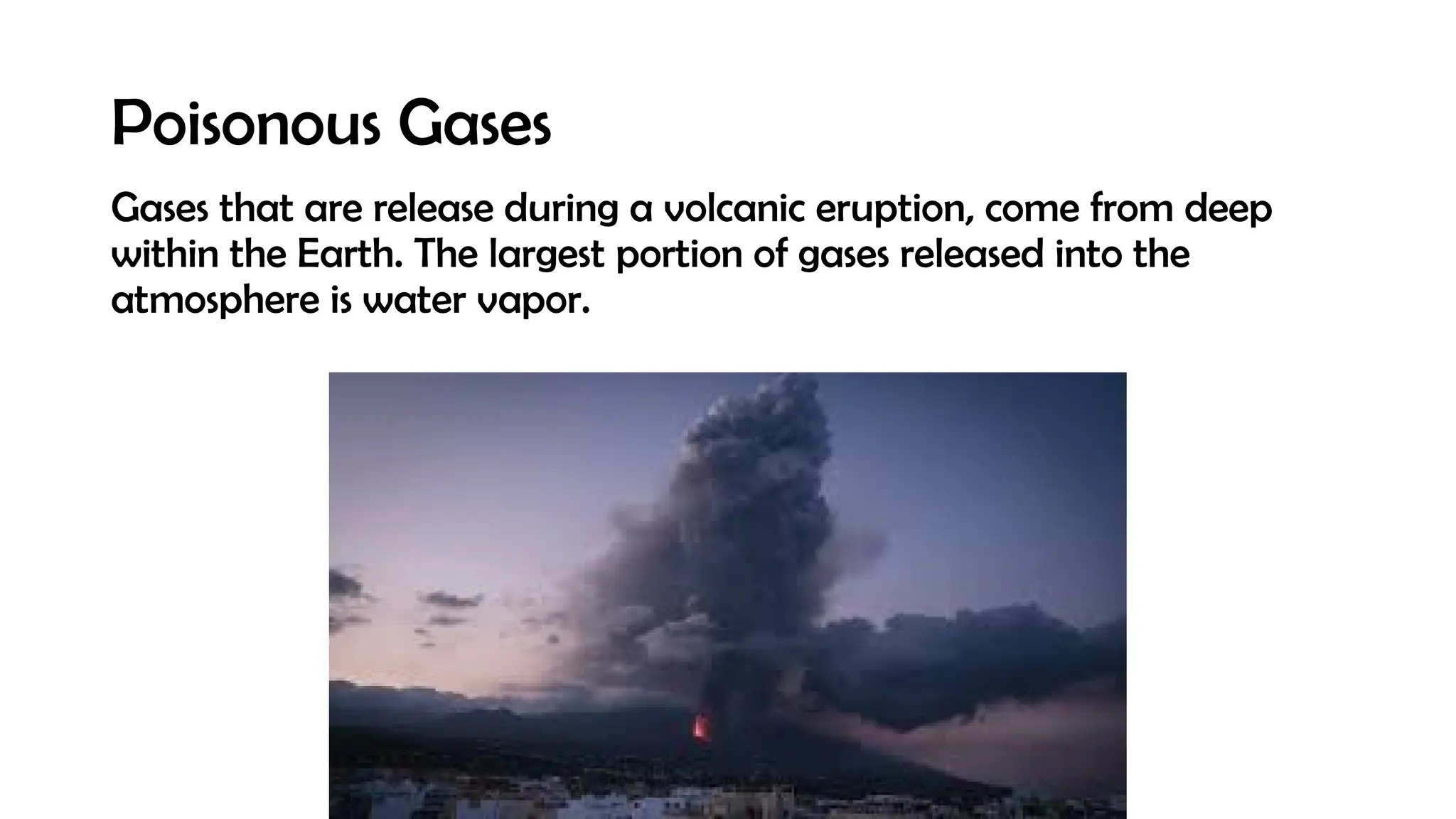 Poisonous Gases
Gases that are release during a volcanic eruption, come from deep
within the Earth. The largest portion of gases released into the
atmosphere is water vapor.
 