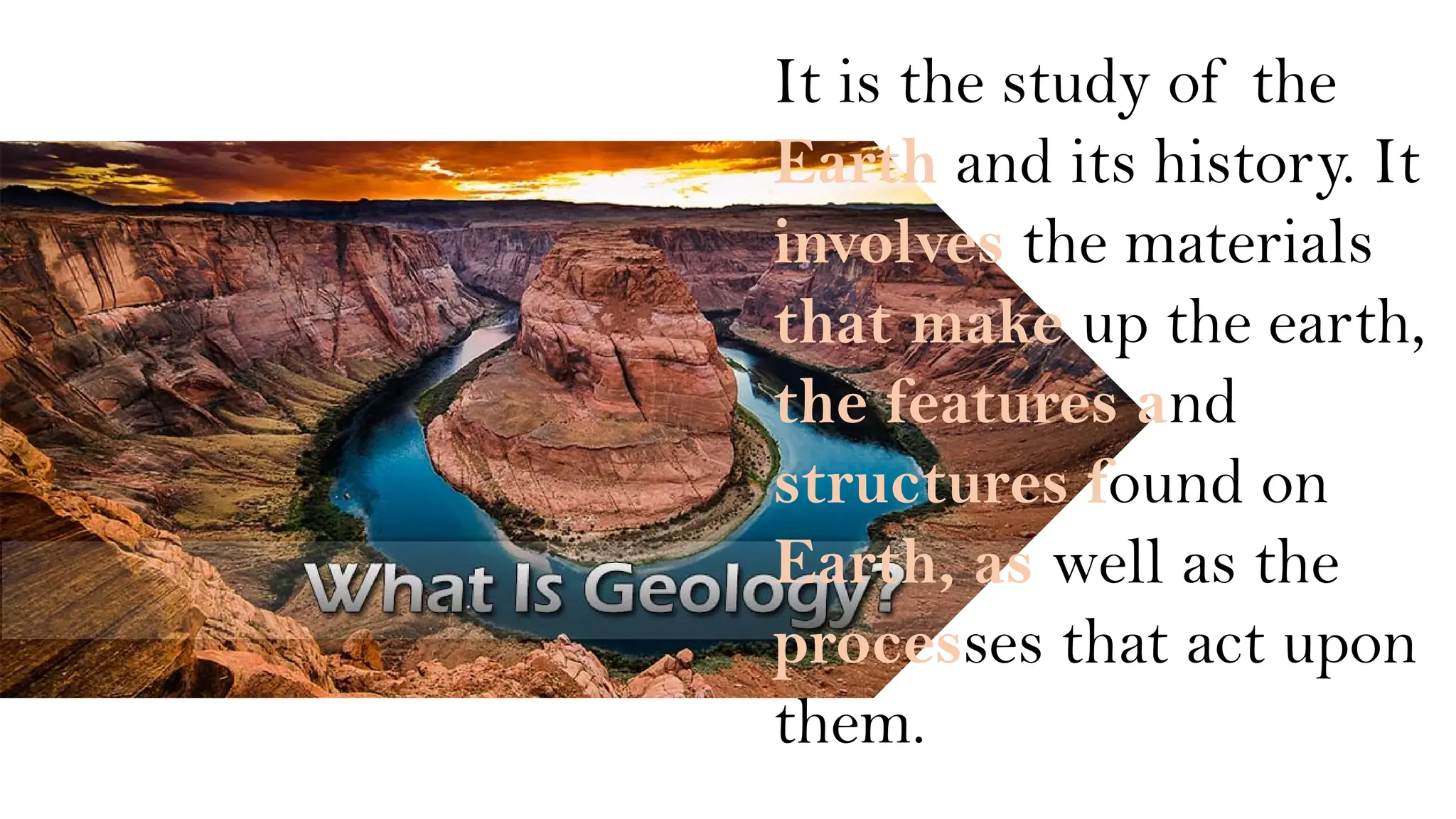 It is the study of the
Earth and its history. It
involves the materials
that make up the earth,
the features and
structures found on
Earth, as well as the
processes that act upon
them.
 