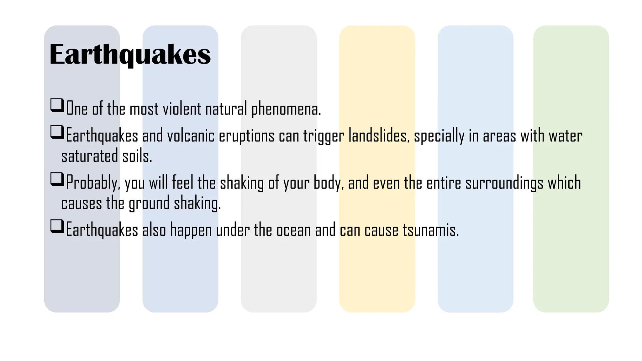 Earthquakes
One of the most violent natural phenomena.
Earthquakes and volcanic eruptions can trigger landslides, specially in areas with water
saturated soils.
Probably, you will feel the shaking of your body, and even the entire surroundings which
causes the ground shaking.
Earthquakes also happen under the ocean and can cause tsunamis.
 
