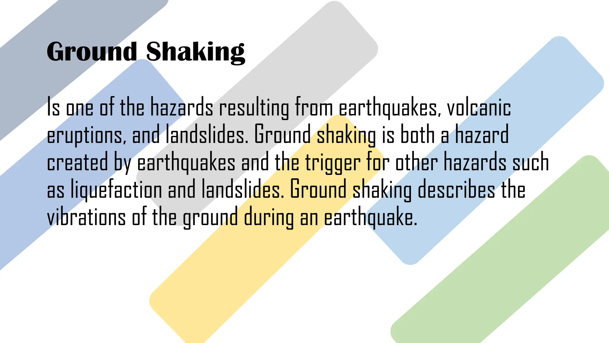 Ground Shaking
Is one of the hazards resulting from earthquakes, volcanic
eruptions, and landslides. Ground shaking is both a hazard
created by earthquakes and the trigger for other hazards such
as liquefaction and landslides. Ground shaking describes the
vibrations of the ground during an earthquake.
 
