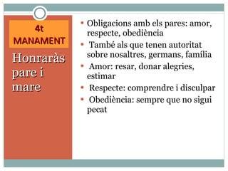 4t MANAMENT Honraràs pare i mare Obligacions amb els pares: amor, respecte, obediència També als que tenen autoritat sobre nosaltres, germans, família Amor: resar, donar alegries, estimar Respecte: comprendre i disculpar Obediència: sempre que no sigui pecat 