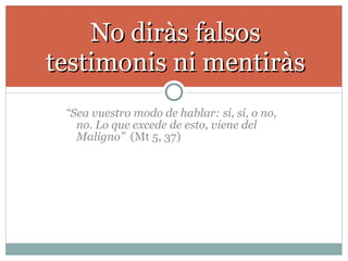 “ Sea vuestro modo de hablar: sí, sí, o no, no. Lo que excede de esto, viene del Maligno”   (Mt 5, 37) No diràs falsos testimonis ni mentiràs 