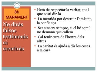8è MANAMENT No diràs falsos testimonis ni mentiràs Hem de respectar la veritat, tot i que costi dir-la La mentida pot destruir l’amistat, la confiança Ser sincers sempre, si el bé comú no demana que callem Cal tenir cura de l’honra dels altres La caritat és ajuda a dir les coses a la cara 