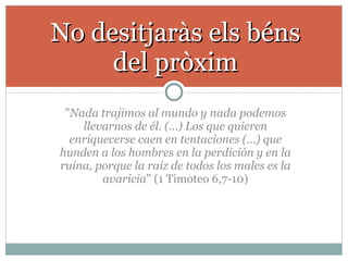 " Nada trajimos al mundo y nada podemos llevarnos de él. (…) Los que quieren enriquecerse caen en tentaciones (…) que hunden a los hombres en la perdición y en la ruina, porque la raíz de todos los males es la avaricia " (1 Timoteo 6,7-10) No desitjaràs els béns del pròxim 