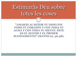 " AMARÁS AL SEÑOR TU DIOS CON TODO TU CORAZÓN Y CON TODA TU ALMA Y CON TODA TU MENTE. ÉSTE ES EL MAYOR Y EL PRIMER MANDAMIENTO"  (MATEO 22, 36-38). Estimaràs Déu sobre totes les coses 