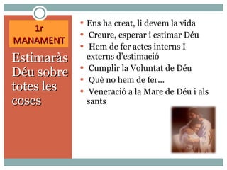 1r MANAMENT Estimaràs Déu sobre totes les coses Ens ha creat, li devem la vida Creure, esperar i estimar Déu Hem de fer actes interns I externs d’estimació Cumplir la Voluntat de Déu Què no hem de fer… Veneració a la Mare de Déu i als sants 