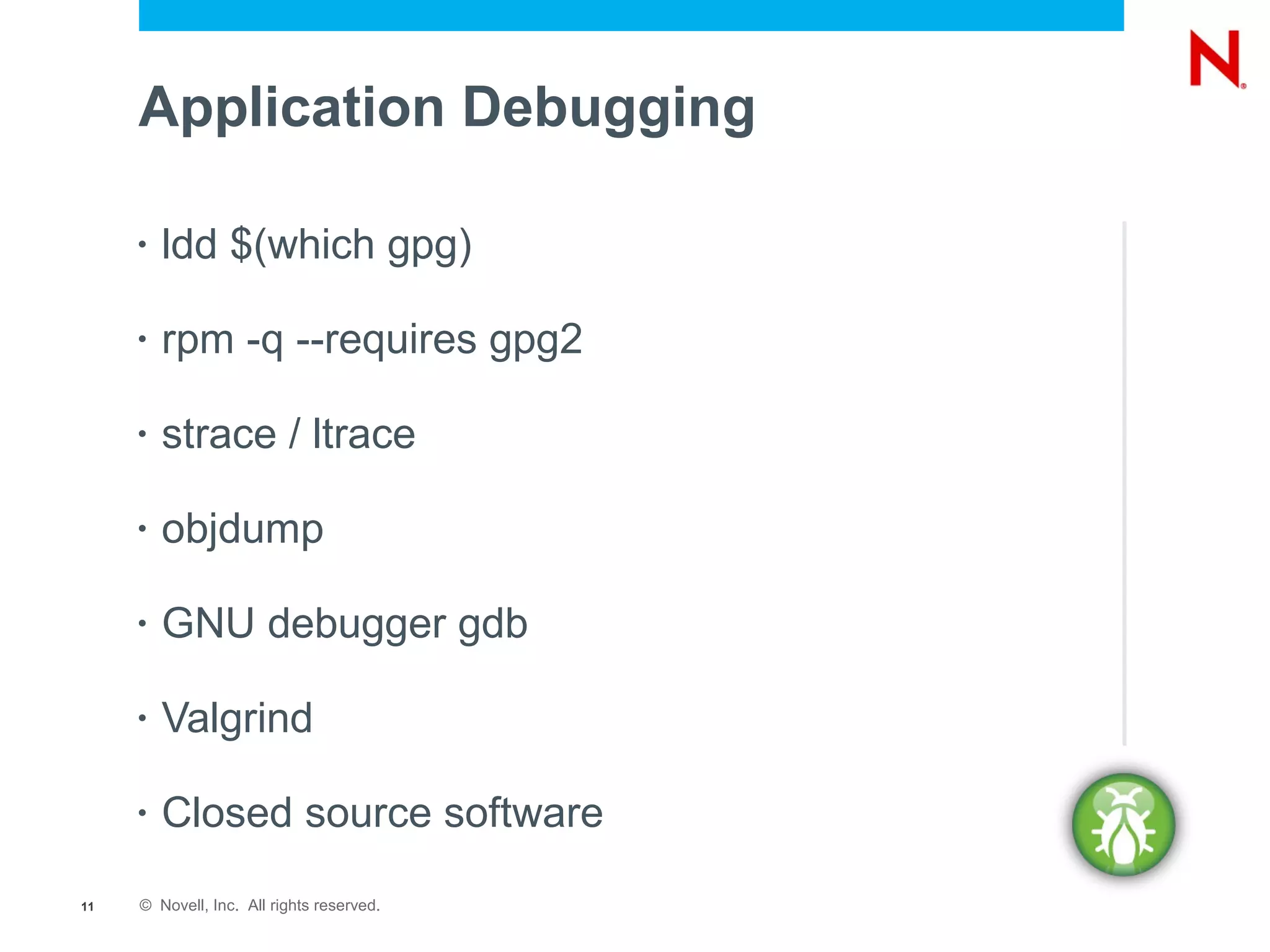 Application Debugging

     •   ldd $(which gpg)

     •   rpm -q --requires gpg2

     •   strace / ltrace

     •   objdump

     •   GNU debugger gdb

     •   Valgrind

     •   Closed source software
11   © Novell, Inc. All rights reserved.
 