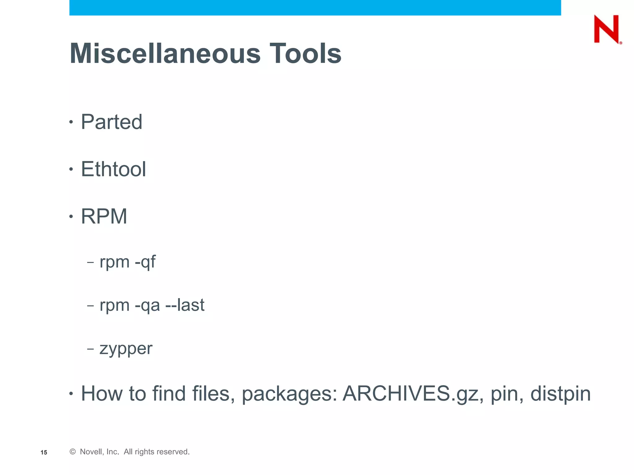 Miscellaneous Tools

     •   Parted

     •   Ethtool

     •   RPM
          –   rpm -qf

          –   rpm -qa --last

          –   zypper

     •   How to find files, packages: ARCHIVES.gz, pin, distpin

15   © Novell, Inc. All rights reserved.
 