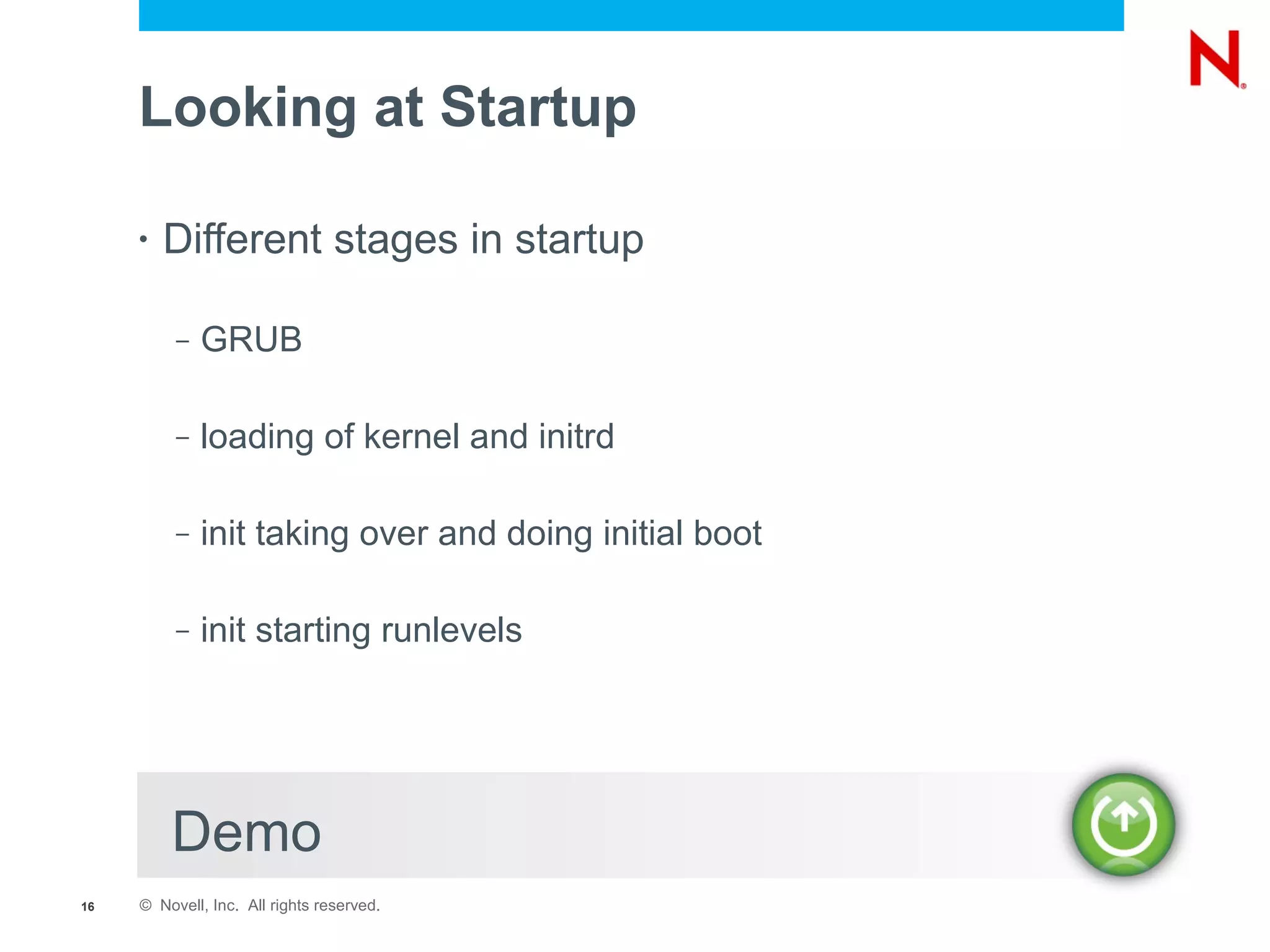 Looking at Startup

     •   Different stages in startup

          –   GRUB

          –   loading of kernel and initrd

          –   init taking over and doing initial boot

          –   init starting runlevels




         Demo
16   © Novell, Inc. All rights reserved.
 