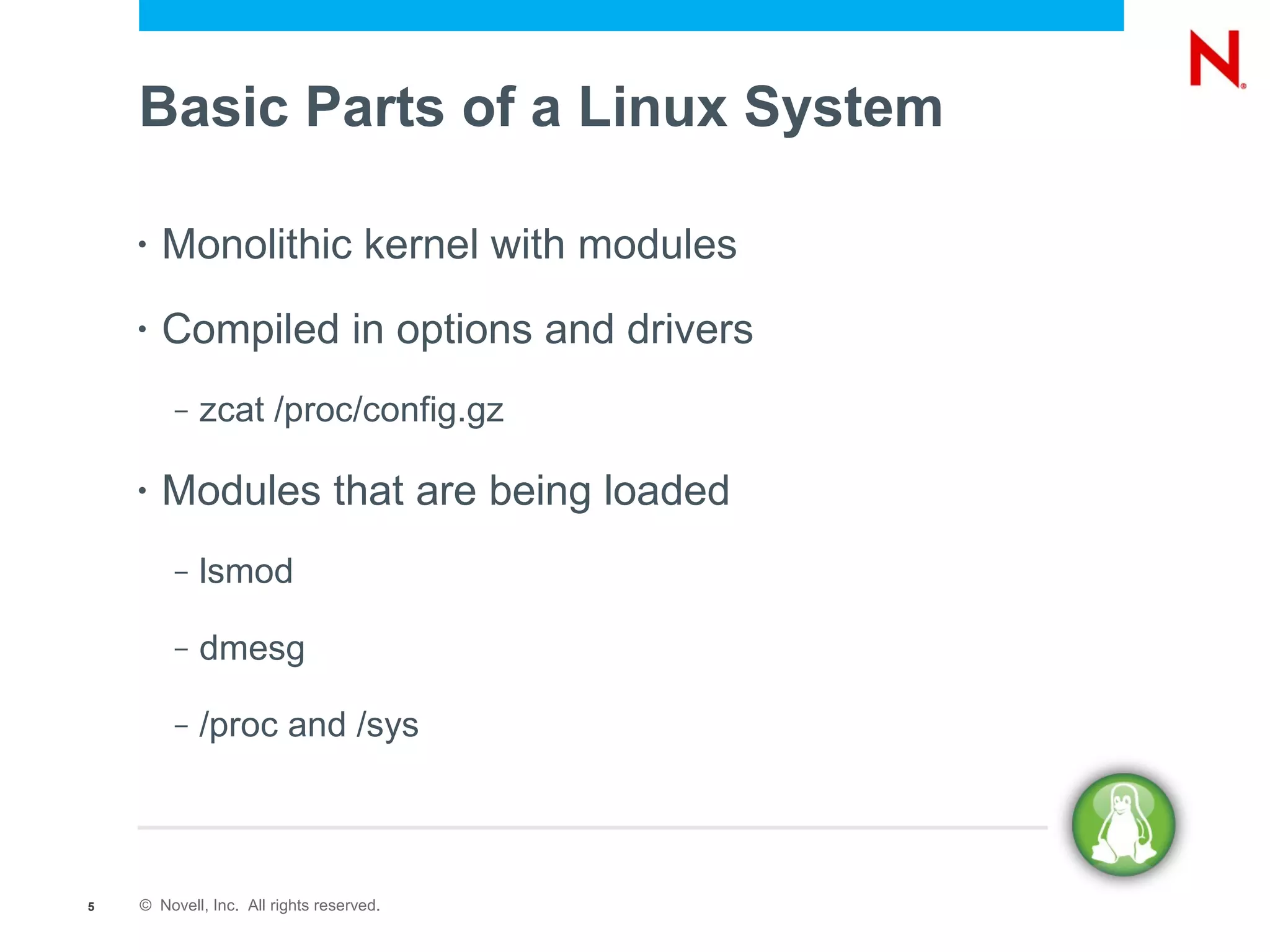 Basic Parts of a Linux System

    •   Monolithic kernel with modules
    •   Compiled in options and drivers
         –   zcat /proc/config.gz

    •   Modules that are being loaded
         –   lsmod

         –   dmesg

         –   /proc and /sys



5   © Novell, Inc. All rights reserved.
 