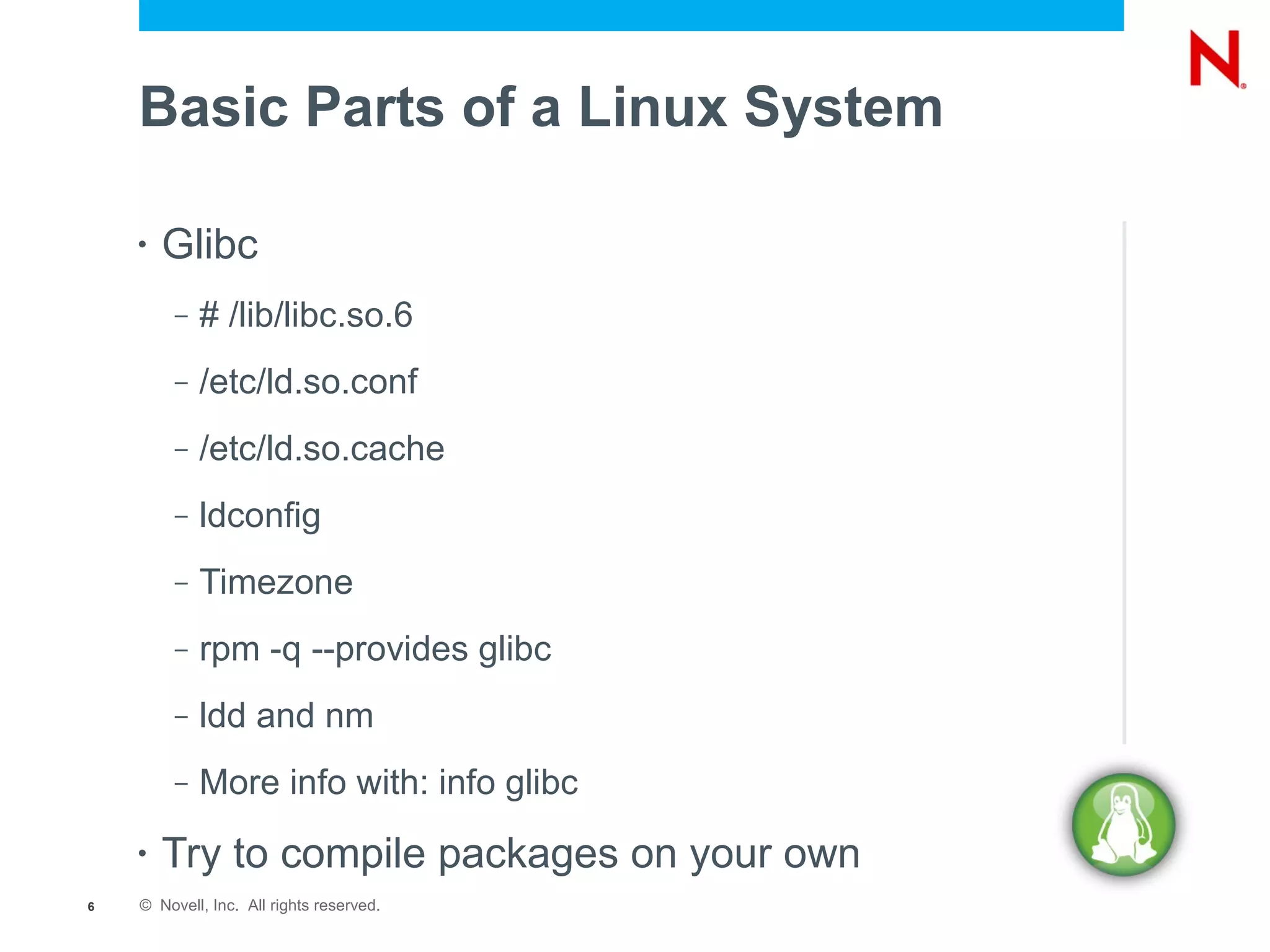Basic Parts of a Linux System

    •   Glibc
         –   # /lib/libc.so.6
         –   /etc/ld.so.conf
         –   /etc/ld.so.cache
         –   ldconfig
         –   Timezone
         –   rpm -q --provides glibc
         –   ldd and nm
         –   More info with: info glibc
    •   Try to compile packages on your own
6   © Novell, Inc. All rights reserved.
 