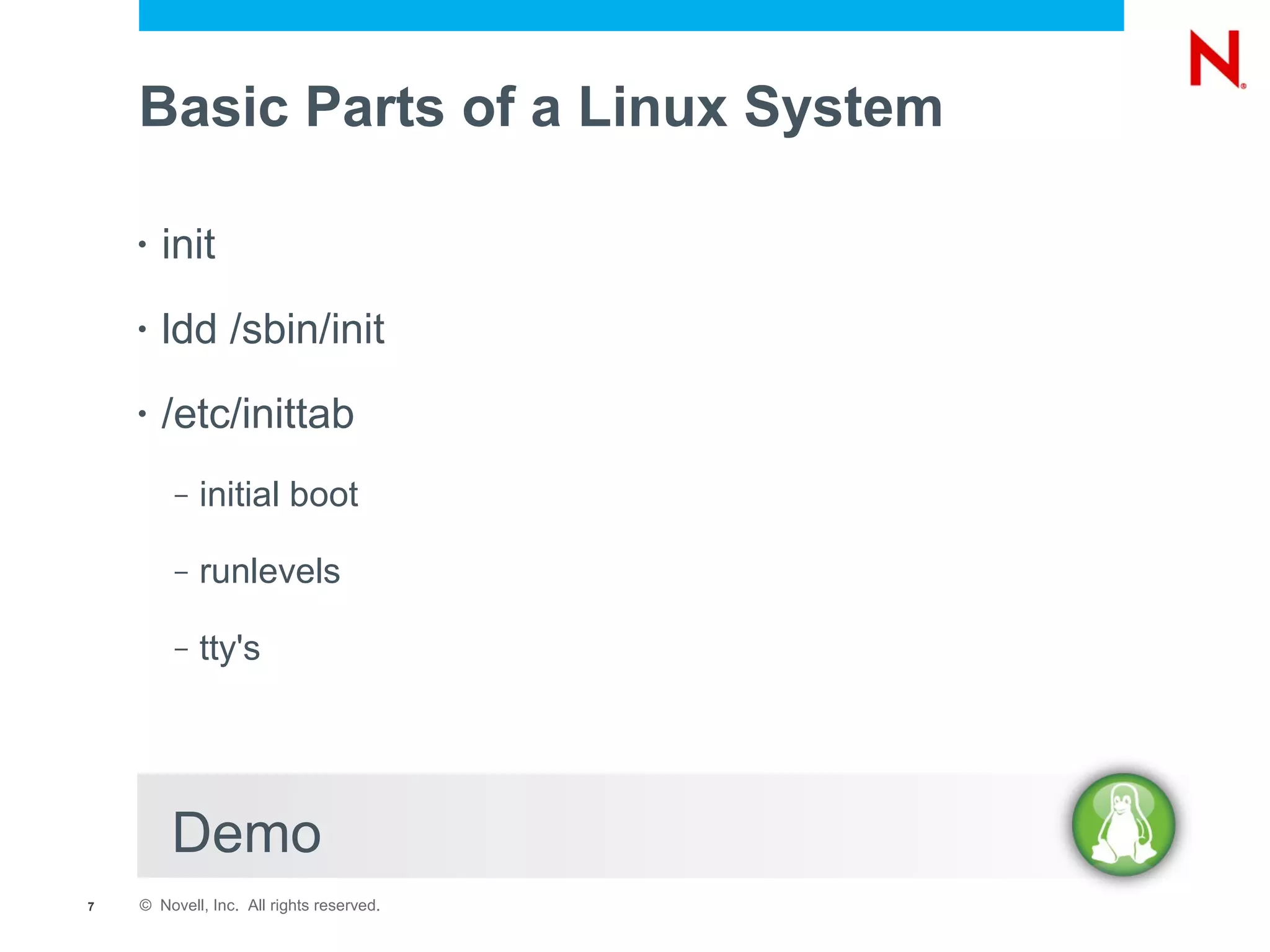 Basic Parts of a Linux System

    •   init
    •   ldd /sbin/init
    •   /etc/inittab
         –   initial boot

         –   runlevels

         –   tty's




        Demo
7   © Novell, Inc. All rights reserved.
 