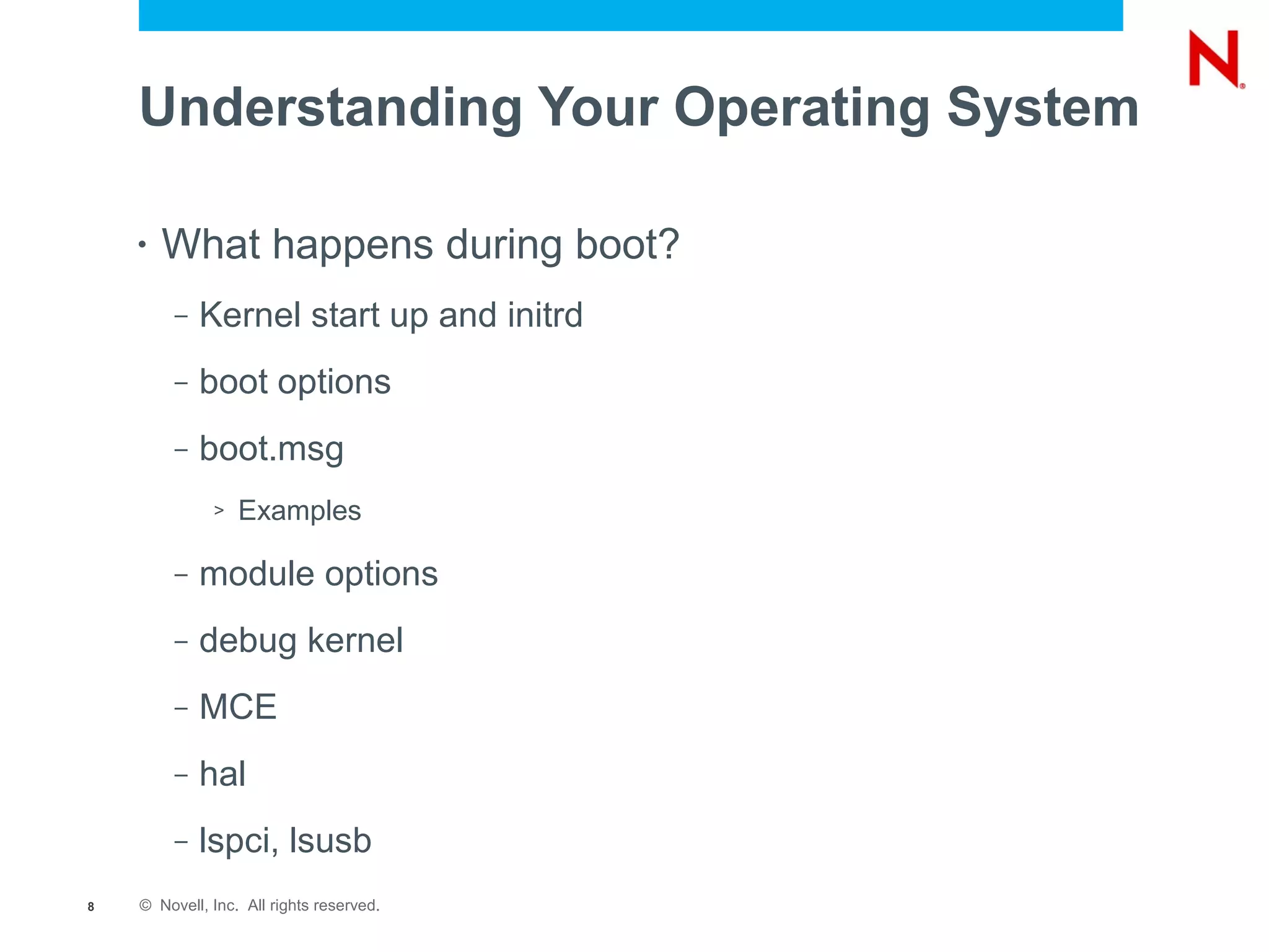 Understanding Your Operating System

    •   What happens during boot?
         –   Kernel start up and initrd
         –   boot options
         –   boot.msg
              >   Examples

         –   module options
         –   debug kernel
         –   MCE
         –   hal
         –   lspci, lsusb
8   © Novell, Inc. All rights reserved.
 