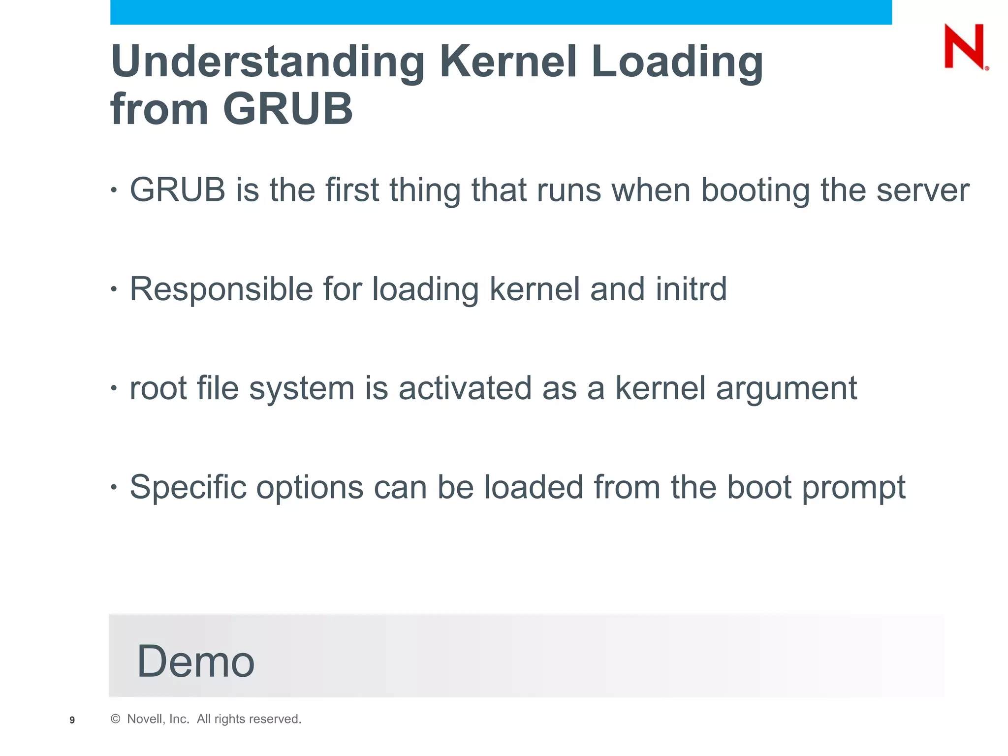 Understanding Kernel Loading
    from GRUB
    •   GRUB is the first thing that runs when booting the server

    •   Responsible for loading kernel and initrd

    •   root file system is activated as a kernel argument

    •   Specific options can be loaded from the boot prompt




        Demo
9   © Novell, Inc. All rights reserved.
 